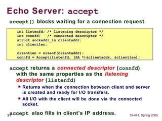31 15-441, Spring 2005
accept() blocks waiting for a connection request.
accept returns a connected descriptor (connfd)
with the same properties as the listening
descriptor (listenfd)
 Returns when the connection between client and server
is created and ready for I/O transfers.
 All I/O with the client will be done via the connected
socket.
accept also fills in client’s IP address.
Echo Server: accept
int listenfd; /* listening descriptor */
int connfd; /* connected descriptor */
struct sockaddr_in clientaddr;
int clientlen;
clientlen = sizeof(clientaddr);
connfd = Accept(listenfd, (SA *)&clientaddr, &clientlen);
 