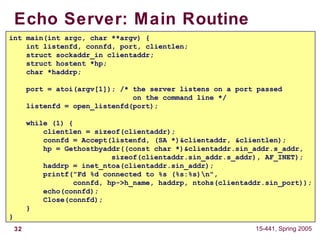 32 15-441, Spring 2005
Echo Server: Main Routine
int main(int argc, char **argv) {
int listenfd, connfd, port, clientlen;
struct sockaddr_in clientaddr;
struct hostent *hp;
char *haddrp;
port = atoi(argv[1]); /* the server listens on a port passed
on the command line */
listenfd = open_listenfd(port);
while (1) {
clientlen = sizeof(clientaddr);
connfd = Accept(listenfd, (SA *)&clientaddr, &clientlen);
hp = Gethostbyaddr((const char *)&clientaddr.sin_addr.s_addr,
sizeof(clientaddr.sin_addr.s_addr), AF_INET);
haddrp = inet_ntoa(clientaddr.sin_addr);
printf("Fd %d connected to %s (%s:%s)n",
connfd, hp->h_name, haddrp, ntohs(clientaddr.sin_port));
echo(connfd);
Close(connfd);
}
}
 