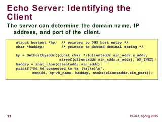 33 15-441, Spring 2005
Echo Server: Identifying the
Client
The server can determine the domain name, IP
address, and port of the client.
struct hostent *hp; /* pointer to DNS host entry */
char *haddrp; /* pointer to dotted decimal string */
hp = Gethostbyaddr((const char *)&clientaddr.sin_addr.s_addr,
sizeof(clientaddr.sin_addr.s_addr), AF_INET);
haddrp = inet_ntoa(clientaddr.sin_addr);
printf("Fd %d connected to %s (%s:%s)n",
connfd, hp->h_name, haddrp, ntohs(clientaddr.sin_port));
 