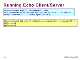 35 15-441, Spring 2005
Running Echo Client/Server
[bryant@bryant echo]$ ./echoservers 15441
[bryant@bryant-tp2 echo]$ ./echoclient bryant.vlsi.cs.cmu.edu 15441
[bryant@bryant echo]$ ./echoservers 15441
fd 4 connected to BRYANT-TP2.VLSI.CS.CMU.EDU (128.2.222.198:3507)
[bryant@bryant echo]$ ./echoservers 15441
fd 4 connected to BRYANT-TP2.VLSI.CS.CMU.EDU (128.2.222.198:3507)
Server received 12 (12 total) bytes on fd 4
[bryant@bryant-tp2 echo]$ ./echoclient bryant.vlsi.cs.cmu.edu 15441
hello world
[bryant@bryant-tp2 echo]$ ./echoclient bryant.vlsi.cs.cmu.edu 15441
hello world
hello world
 