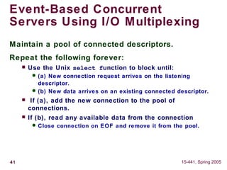 41 15-441, Spring 2005
Event-Based Concurrent
Servers Using I/O Multiplexing
Maintain a pool of connected descriptors.
Repeat the following forever:
 Use the Unix select function to block until:
 (a) New connection request arrives on the listening
descriptor.
 (b) New data arrives on an existing connected descriptor.
 If (a), add the new connection to the pool of
connections.
 If (b), read any available data from the connection
 Close connection on EOF and remove it from the pool.
 