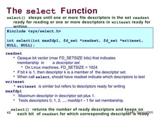 42 15-441, Spring 2005
The select Function
select() sleeps until one or more file descriptors in the set readset
ready for reading or one or more descriptors in writeset ready for
writing
#include <sys/select.h>
int select(int maxfdp1, fd_set *readset, fd_set *writeset,
NULL, NULL);
readset
• Opaque bit vector (max FD_SETSIZE bits) that indicates
membership in a descriptor set.
• On Linux machines, FD_SETSIZE = 1024
• If bit k is 1, then descriptor k is a member of the descriptor set.
• When call select, should have readset indicate which descriptors to test
writeset
• writeset is similar but refers to descriptors ready for writing
maxfdp1
• Maximum descriptor in descriptor set plus 1.
• Tests descriptors 0, 1, 2, ..., maxfdp1 - 1 for set membership.
select() returns the number of ready descriptors and keeps on
each bit of readset for which corresponding descriptor is ready
 