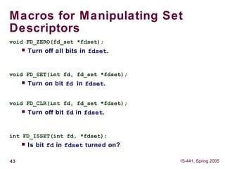 43 15-441, Spring 2005
Macros for Manipulating Set
Descriptors
void FD_ZERO(fd_set *fdset);
 Turn off all bits in fdset.
void FD_SET(int fd, fd_set *fdset);
 Turn on bit fd in fdset.
void FD_CLR(int fd, fd_set *fdset);
 Turn off bit fd in fdset.
int FD_ISSET(int fd, *fdset);
 Is bit fd in fdset turned on?
 