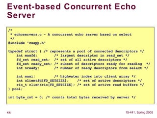 44 15-441, Spring 2005
Event-based Concurrent Echo
Server
/*
* echoservers.c - A concurrent echo server based on select
*/
#include "csapp.h"
typedef struct { /* represents a pool of connected descriptors */
int maxfd; /* largest descriptor in read_set */
fd_set read_set; /* set of all active descriptors */
fd_set ready_set; /* subset of descriptors ready for reading */
int nready; /* number of ready descriptors from select */
int maxi; /* highwater index into client array */
int clientfd[FD_SETSIZE]; /* set of active descriptors */
rio_t clientrio[FD_SETSIZE]; /* set of active read buffers */
} pool;
int byte_cnt = 0; /* counts total bytes received by server */
 