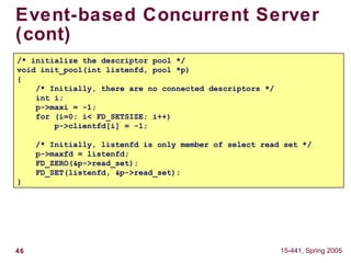 46 15-441, Spring 2005
Event-based Concurrent Server
(cont)
/* initialize the descriptor pool */
void init_pool(int listenfd, pool *p)
{
/* Initially, there are no connected descriptors */
int i;
p->maxi = -1;
for (i=0; i< FD_SETSIZE; i++)
p->clientfd[i] = -1;
/* Initially, listenfd is only member of select read set */
p->maxfd = listenfd;
FD_ZERO(&p->read_set);
FD_SET(listenfd, &p->read_set);
}
 