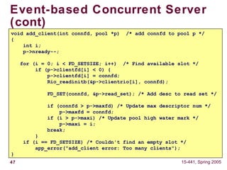 47 15-441, Spring 2005
Event-based Concurrent Server
(cont)
void add_client(int connfd, pool *p) /* add connfd to pool p */
{
int i;
p->nready--;
for (i = 0; i < FD_SETSIZE; i++) /* Find available slot */
if (p->clientfd[i] < 0) {
p->clientfd[i] = connfd;
Rio_readinitb(&p->clientrio[i], connfd);
FD_SET(connfd, &p->read_set); /* Add desc to read set */
if (connfd > p->maxfd) /* Update max descriptor num */
p->maxfd = connfd;
if (i > p->maxi) /* Update pool high water mark */
p->maxi = i;
break;
}
if (i == FD_SETSIZE) /* Couldn't find an empty slot */
app_error("add_client error: Too many clients");
}
 