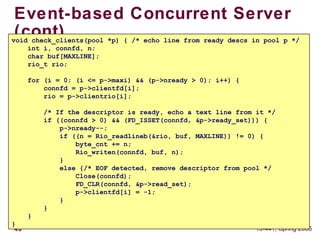 48 15-441, Spring 2005
Event-based Concurrent Server
(cont)void check_clients(pool *p) { /* echo line from ready descs in pool p */
int i, connfd, n;
char buf[MAXLINE];
rio_t rio;
for (i = 0; (i <= p->maxi) && (p->nready > 0); i++) {
connfd = p->clientfd[i];
rio = p->clientrio[i];
/* If the descriptor is ready, echo a text line from it */
if ((connfd > 0) && (FD_ISSET(connfd, &p->ready_set))) {
p->nready--;
if ((n = Rio_readlineb(&rio, buf, MAXLINE)) != 0) {
byte_cnt += n;
Rio_writen(connfd, buf, n);
}
else {/* EOF detected, remove descriptor from pool */
Close(connfd);
FD_CLR(connfd, &p->read_set);
p->clientfd[i] = -1;
}
}
}
}
 