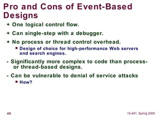 49 15-441, Spring 2005
Pro and Cons of Event-Based
Designs
+ One logical control flow.
+ Can single-step with a debugger.
+ No process or thread control overhead.
 Design of choice for high-performance Web servers
and search engines.
- Significantly more complex to code than process-
or thread-based designs.
- Can be vulnerable to denial of service attacks
 How?
 