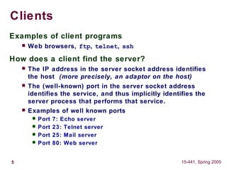 5 15-441, Spring 2005
Clients
Examples of client programs
 Web browsers, ftp, telnet, ssh
How does a client find the server?
 The IP address in the server socket address identifies
the host (more precisely, an adaptor on the host)
 The (well-known) port in the server socket address
identifies the service, and thus implicitly identifies the
server process that performs that service.
 Examples of well known ports
 Port 7: Echo server
 Port 23: Telnet server
 Port 25: Mail server
 Port 80: Web server
 