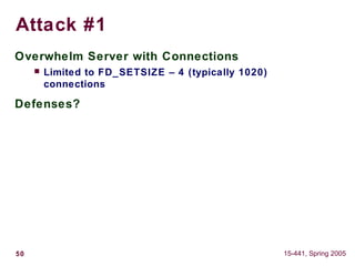 50 15-441, Spring 2005
Attack #1
Overwhelm Server with Connections
 Limited to FD_SETSIZE – 4 (typically 1020)
connections
Defenses?
 