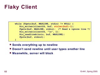 52 15-441, Spring 2005
Flaky Client
 Sends everything up to newline
 Doesn’t send newline until user types another line
 Meanwhile, server will block
while (Fgets(buf, MAXLINE, stdin) != NULL) {
Rio_writen(clientfd, buf, strlen(buf)-1);
Fgets(buf, MAXLINE, stdin); /* Read & ignore line */
Rio_writen(clientfd, "n", 1);
Rio_readlineb(&rio, buf, MAXLINE);
Fputs(buf, stdout);
}
 