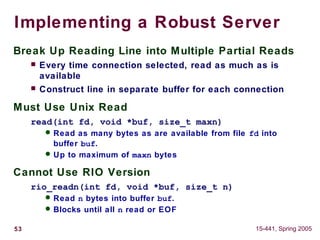 53 15-441, Spring 2005
Implementing a Robust Server
Break Up Reading Line into Multiple Partial Reads
 Every time connection selected, read as much as is
available
 Construct line in separate buffer for each connection
Must Use Unix Read
read(int fd, void *buf, size_t maxn)
 Read as many bytes as are available from file fd into
buffer buf.
 Up to maximum of maxn bytes
Cannot Use RIO Version
rio_readn(int fd, void *buf, size_t n)
 Read n bytes into buffer buf.
 Blocks until all n read or EOF
 