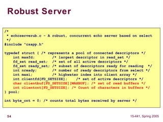 54 15-441, Spring 2005
Robust Server
/*
* echoserverub.c - A robust, concurrent echo server based on select
*/
#include "csapp.h"
typedef struct { /* represents a pool of connected descriptors */
int maxfd; /* largest descriptor in read_set */
fd_set read_set; /* set of all active descriptors */
fd_set ready_set; /* subset of descriptors ready for reading */
int nready; /* number of ready descriptors from select */
int maxi; /* highwater index into client array */
int clientfd[FD_SETSIZE]; /* set of active descriptors */
char clientbuf[FD_SETSIZE][MAXBUF]; /* set of read buffers */
int clientcnt[FD_SETSIZE]; /* Count of characters in buffers */
} pool;
int byte_cnt = 0; /* counts total bytes received by server */
 