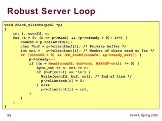 55 15-441, Spring 2005
Robust Server Loop
void check_clients(pool *p)
{
int i, connfd, n;
for (i = 0; (i <= p->maxi) && (p->nready > 0); i++) {
connfd = p->clientfd[i];
char *buf = p->clientbuf[i]; /* Private buffer */
int cnt = p->clientcnt[i]; /* Number of chars read so far */
if ((connfd > 0) && (FD_ISSET(connfd, &p->ready_set))) {
p->nready--;
if ((n = Read(connfd, buf+cnt, MAXBUF-cnt)) != 0) {
byte_cnt += n; cnt += n;
if (buf[cnt-1] == 'n') {
Write(connfd, buf, cnt); /* End of line */
p->clientcnt[i] = 0;
} else
p->clientcnt[i] = cnt;
}
}
}
}
 