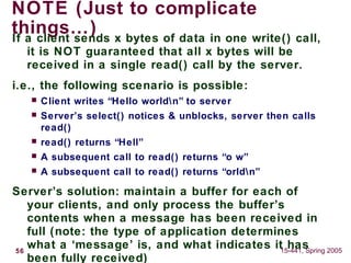 56 15-441, Spring 2005
NOTE (Just to complicate
things…)If a client sends x bytes of data in one write() call,
it is NOT guaranteed that all x bytes will be
received in a single read() call by the server.
i.e., the following scenario is possible:
 Client writes “Hello worldn” to server
 Server’s select() notices & unblocks, server then calls
read()
 read() returns “Hell”
 A subsequent call to read() returns “o w”
 A subsequent call to read() returns “orldn”
Server’s solution: maintain a buffer for each of
your clients, and only process the buffer’s
contents when a message has been received in
full (note: the type of application determines
what a ‘message’ is, and what indicates it has
been fully received)
 