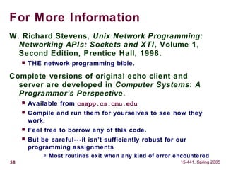 58 15-441, Spring 2005
For More Information
W. Richard Stevens, Unix Network Programming:
Networking APIs: Sockets and XTI, Volume 1,
Second Edition, Prentice Hall, 1998.
 THE network programming bible.
Complete versions of original echo client and
server are developed in Computer Systems: A
Programmer’s Perspective.
 Available from csapp.cs.cmu.edu
 Compile and run them for yourselves to see how they
work.
 Feel free to borrow any of this code.
 But be careful---it isn’t sufficiently robust for our
programming assignments
» Most routines exit when any kind of error encountered
 