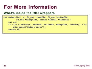 59 15-441, Spring 2005
For More Information
What’s inside the RIO wrappers
int Select(int n, fd_set *readfds, fd_set *writefds,
fd_set *exceptfds, struct timeval *timeout) {
int rc;
if ((rc = select(n, readfds, writefds, exceptfds, timeout)) < 0)
unix_error("Select error");
return rc;
}
 