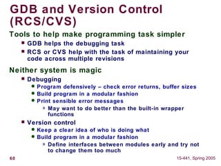 60 15-441, Spring 2005
GDB and Version Control
(RCS/CVS)
Tools to help make programming task simpler
 GDB helps the debugging task
 RCS or CVS help with the task of maintaining your
code across multiple revisions
Neither system is magic
 Debugging
 Program defensively – check error returns, buffer sizes
 Build program in a modular fashion
 Print sensible error messages
» May want to do better than the built-in wrapper
functions
 Version control
 Keep a clear idea of who is doing what
 Build program in a modular fashion
» Define interfaces between modules early and try not
to change them too much
 