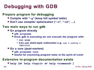 61 15-441, Spring 2005
Debugging with GDB
Prepare program for debugging
 Compile with “-g” (keep full symbol table)
 Don’t use compiler optimization (“-O”, “–O2”, …)
Two main ways to run gdb
 On program directly
 gdb progname
 Once gdb is executing we can execute the program with:
» run args
» Can use shell-style redirection e.g. run < infile >
/dev/null
 On a core (post-mortem)
 gdb progname core
 Useful for examining program state at the point of crash
Extensive in-program documentation exists
 help (or help <topic> or help <command> )
 