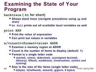 63 15-441, Spring 2005
Examining the State of Your
Program
backtrace ( bt for short)
 Shows stack trace (navigate procedures using up and
down)
 bt full prints out all available local variables as well
print EXP
 Print the value of expression
 Can print out values in variables
x/<count><format><size> ADDR
 Examine a memory region at ADDR
 Count is the number of items to display (default: 1)
 Format is a single letter code
 o(octal), x(hex), d(decimal), u(unsigned decimal),
t(binary), f(float), a(address), i(instruction), c(char) and
s(string)
 Size is the size of the items (single letter code)
 b(byte), h(halfword), w(word), g(giant, 8 bytes)
 