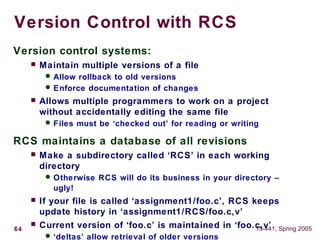 64 15-441, Spring 2005
Version Control with RCS
Version control systems:
 Maintain multiple versions of a file
 Allow rollback to old versions
 Enforce documentation of changes
 Allows multiple programmers to work on a project
without accidentally editing the same file
 Files must be ‘checked out’ for reading or writing
RCS maintains a database of all revisions
 Make a subdirectory called ‘RCS’ in each working
directory
 Otherwise RCS will do its business in your directory –
ugly!
 If your file is called ‘assignment1/foo.c’, RCS keeps
update history in ‘assignment1/RCS/foo.c,v’
 Current version of ‘foo.c’ is maintained in ‘foo.c,v’
 ‘deltas’ allow retrieval of older versions
 