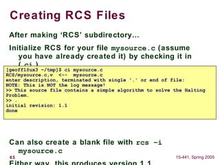 65 15-441, Spring 2005
Creating RCS Files
After making ‘RCS’ subdirectory…
Initialize RCS for your file mysource.c (assume
you have already created it) by checking it in
( ci )
Can also create a blank file with rcs –i
mysource.c
[geoffl@ux3 ~/tmp]$ ci mysource.c
RCS/mysource.c,v <-- mysource.c
enter description, terminated with single '.' or end of file:
NOTE: This is NOT the log message!
>> This source file contains a simple algorithm to solve the Halting
Problem.
>> .
initial revision: 1.1
done
 