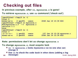 66 15-441, Spring 2005
Checking out files
In previous example, after ci, mysource.c is gone!
To retrieve mysource.c, use co command (‘check out’)
Note: permissions don’t let us change mysource.c
To change mysource.c, must acquire lock
 co –l mysource.c locks mysource.c so no one else can
change it
 Use ci to check the code back in when done (adding a log
message)
[geoffl@ux3 ~/tmp]$ ls -l
total 2
drwxr-xr-x 2 geoffl users 2048 Jan 19 15:39 RCS
[geoffl@ux3 ~/tmp]$ co mysource.c
RCS/mysource.c,v --> mysource.c
revision 1.1
done
[geoffl@ux3 ~/tmp]$ ls -l
total 3
-r--r--r-- 1 geoffl users 137 Jan 19 15:39 mysource.c
drwxr-xr-x 2 geoffl users 2048 Jan 19 15:39 RCS
 