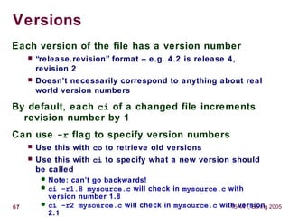 67 15-441, Spring 2005
Versions
Each version of the file has a version number
 “release.revision” format – e.g. 4.2 is release 4,
revision 2
 Doesn’t necessarily correspond to anything about real
world version numbers
By default, each ci of a changed file increments
revision number by 1
Can use -r flag to specify version numbers
 Use this with co to retrieve old versions
 Use this with ci to specify what a new version should
be called
 Note: can’t go backwards!
 ci –r1.8 mysource.c will check in mysource.c with
version number 1.8
 ci –r2 mysource.c will check in mysource.c with version
2.1
 