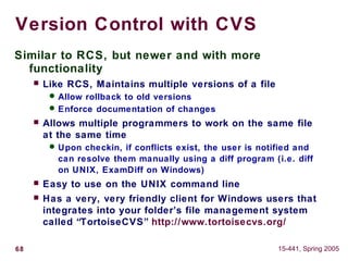 68 15-441, Spring 2005
Version Control with CVS
Similar to RCS, but newer and with more
functionality
 Like RCS, Maintains multiple versions of a file
 Allow rollback to old versions
 Enforce documentation of changes
 Allows multiple programmers to work on the same file
at the same time
 Upon checkin, if conflicts exist, the user is notified and
can resolve them manually using a diff program (i.e. diff
on UNIX, ExamDiff on Windows)
 Easy to use on the UNIX command line
 Has a very, very friendly client for Windows users that
integrates into your folder’s file management system
called “TortoiseCVS” http://www.tortoisecvs.org/
 