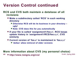 69 15-441, Spring 2005
Version Control continued
RCS and CVS both maintain a database of all
revisions
 Make a subdirectory called ‘RCS’ in each working
directory
 Otherwise RCS will do its business in your directory –
ugly!
 Note: CVS does this for you automatically
 If your file is called ‘assignment1/foo.c’, RCS keeps
update history in ‘assignment1/RCS/foo.c,v’, CVS
similarly
 Current version of ‘foo.c’ is maintained in ‘foo.c,v’
 ‘deltas’ allow retrieval of older versions
More information about CVS (my personal choice)
 http://www.nongnu.org/cvs/
 