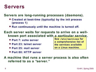 7 15-441, Spring 2005
Servers
Servers are long-running processes (daemons).
 Created at boot-time (typically) by the init process
(process 1)
 Run continuously until the machine is turned off.
Each server waits for requests to arrive on a well-
known port associated with a particular service.
 Port 7: echo server
 Port 23: telnet server
 Port 25: mail server
 Port 80: HTTP server
A machine that runs a server process is also often
referred to as a “server.”
See /etc/services for
a comprehensive list of
the services available
on a Linux machine.
 