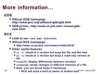 70 15-441, Spring 2005
More information…
GDB
 Official GDB homepage:
http://www.gnu.org/software/gdb/gdb.html
 GDB primer: http://www.cs.pitt.edu/~mosse/gdb-
note.html
RCS
 Look at man rcs, man rcsintro
 Official RCS homepage:
 http://www.cs.purdue.edu/homes/trinkle/RCS/
 Other useful features
 ci –l: check-in a version but keep the file and the lock
 ci –u: check-in a version but keep a read-only version of
file
 rcsdiff: display differences between versions
 rcsmerge: merge changes in different versions of a file
 Note: you can break locks if necessary
» RCS will send e-mail to owner of broken lock
 