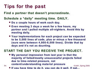 71 15-441, Spring 2005
Tips for the past
Find a partner that doesn’t procrastinate.
Schedule a *daily* meeting time. DAILY.
 Do a couple hours of work each day.
 Even meeting 3 days a week for a few hours, my
partner and I pulled multiple all-nighters. Avoid this by
meeting daily.
 Your implementations for each project can be expected
to be 5,000 lines of code, plus or minus a few thousand
(ours were between 4,000-6,000 lines). Divide that by
days and it’s not as daunting.
START THE DAY YOU RECEIVE THE PROJECT.
 My personal impression from last year is that the
majority of failed/mostly unsuccessful projects failed
due to time-related pressure, not
content/understanding material pressure
 If you have time to do it, you can do it well. If not…
 