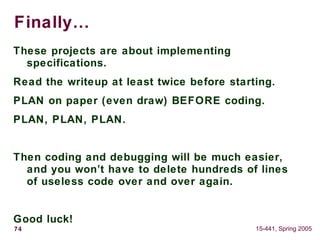 74 15-441, Spring 2005
Finally…
These projects are about implementing
specifications.
Read the writeup at least twice before starting.
PLAN on paper (even draw) BEFORE coding.
PLAN, PLAN, PLAN.
Then coding and debugging will be much easier,
and you won’t have to delete hundreds of lines
of useless code over and over again.
Good luck!
 