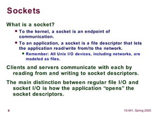 9 15-441, Spring 2005
Sockets
What is a socket?
 To the kernel, a socket is an endpoint of
communication.
 To an application, a socket is a file descriptor that lets
the application read/write from/to the network.
 Remember: All Unix I/O devices, including networks, are
modeled as files.
Clients and servers communicate with each by
reading from and writing to socket descriptors.
The main distinction between regular file I/O and
socket I/O is how the application “opens” the
socket descriptors.
 
