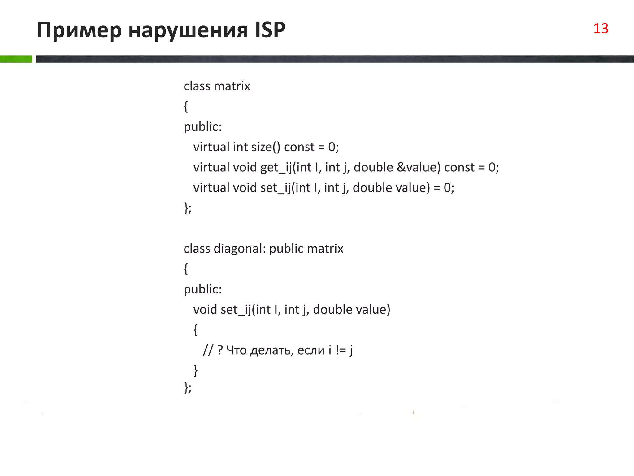 Пример нарушения ISP 13
class matrix
{
public:
virtual int size() const = 0;
virtual void get_ij(int I, int j, double &value) const = 0;
virtual void set_ij(int I, int j, double value) = 0;
};
class diagonal: public matrix
{
public:
void set_ij(int I, int j, double value)
{
// ? Что делать, если i != j
}
};
 