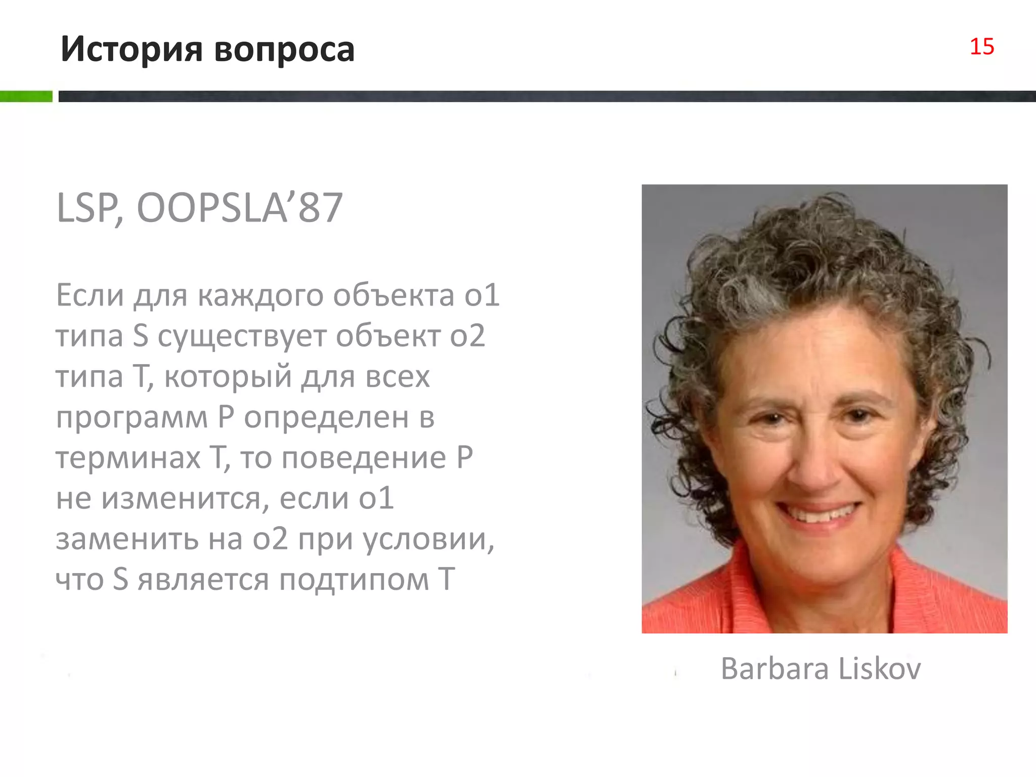 LSP, OOPSLA’87
Если для каждого объекта o1
типа S существует объект o2
типа T, который для всех
программ P определен в
терминах T, то поведение P
не изменится, если o1
заменить на o2 при условии,
что S является подтипом T
История вопроса 15
Barbara Liskov
 