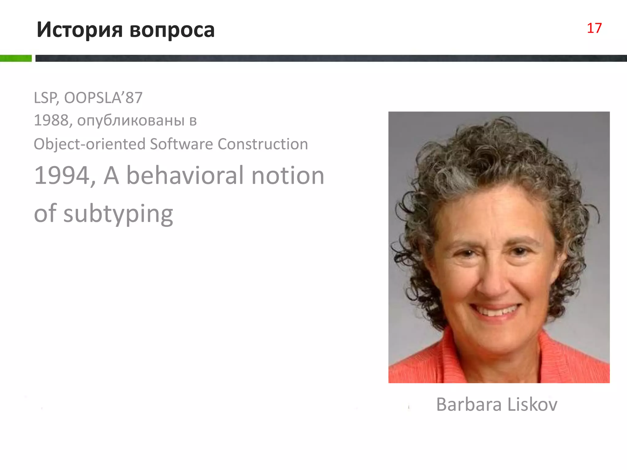 LSP, OOPSLA’87
1988, опубликованы в
Object-oriented Software Construction
1994, A behavioral notion
of subtyping
История вопроса 17
Barbara Liskov
 