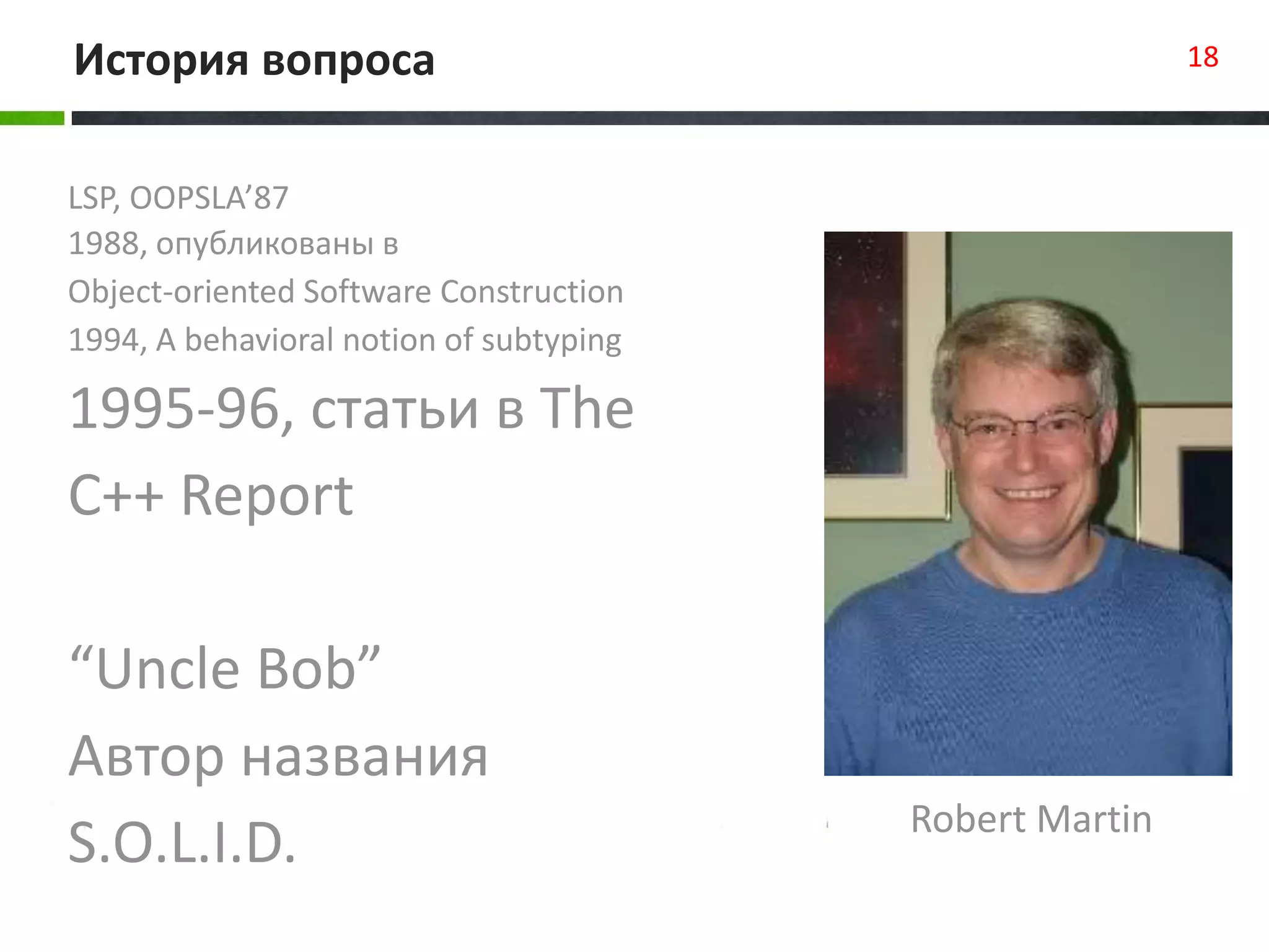 LSP, OOPSLA’87
1988, опубликованы в
Object-oriented Software Construction
1994, A behavioral notion of subtyping
1995-96, статьи в The
C++ Report
“Uncle Bob”
Автор названия
S.O.L.I.D.
История вопроса 18
Robert Martin
 