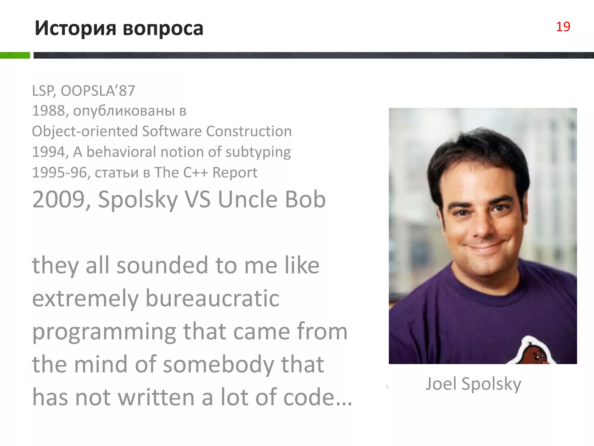 LSP, OOPSLA’87
1988, опубликованы в
Object-oriented Software Construction
1994, A behavioral notion of subtyping
1995-96, статьи в The C++ Report
2009, Spolsky VS Uncle Bob
they all sounded to me like
extremely bureaucratic
programming that came from
the mind of somebody that
has not written a lot of code…
История вопроса 19
Joel Spolsky
 