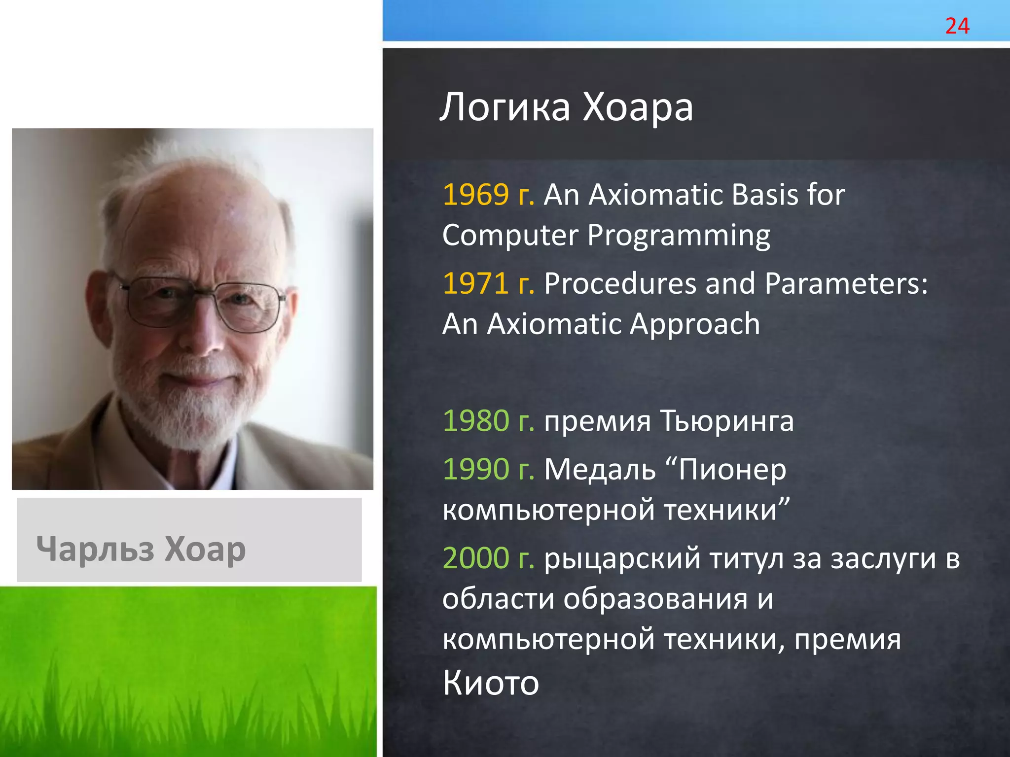 1969 г. An Axiomatic Basis for
Computer Programming
1971 г. Procedures and Parameters:
An Axiomatic Approach
1980 г. премия Тьюринга
1990 г. Медаль “Пионер
компьютерной техники”
2000 г. рыцарский титул за заслуги в
области образования и
компьютерной техники, премия
Киото
Логика Хоара
Чарльз Хоар
24
 