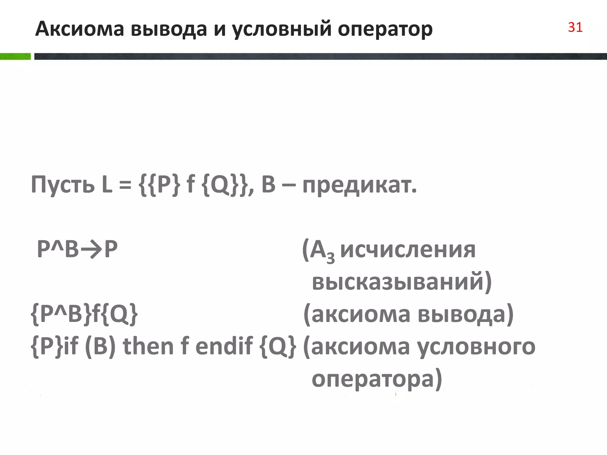 Аксиома вывода и условный оператор 31
Пусть L = {{P} f {Q}}, B – предикат.
P^B→P (A3 исчисления
высказываний)
{P^B}f{Q} (аксиома вывода)
{P}if (B) then f endif {Q} (аксиома условного
оператора)
 
