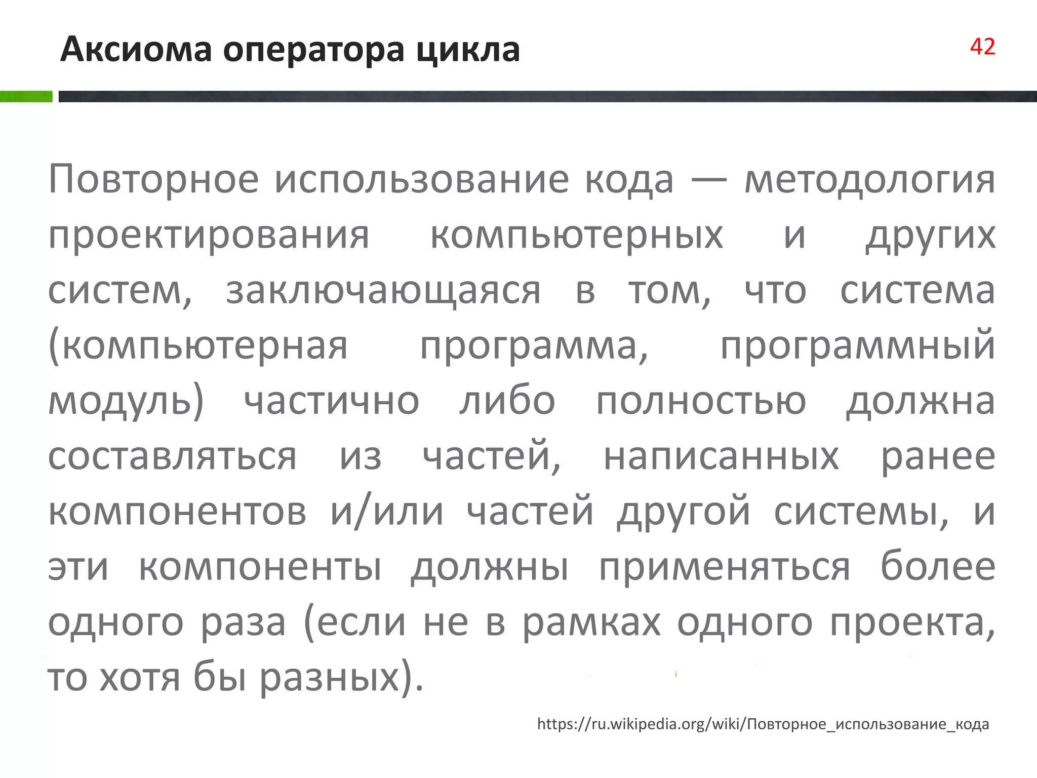 Аксиома оператора цикла 42
Повторное использование кода — методология
проектирования компьютерных и других
систем, заключающаяся в том, что система
(компьютерная программа, программный
модуль) частично либо полностью должна
составляться из частей, написанных ранее
компонентов и/или частей другой системы, и
эти компоненты должны применяться более
одного раза (если не в рамках одного проекта,
то хотя бы разных).
https://ru.wikipedia.org/wiki/Повторное_использование_кода
 