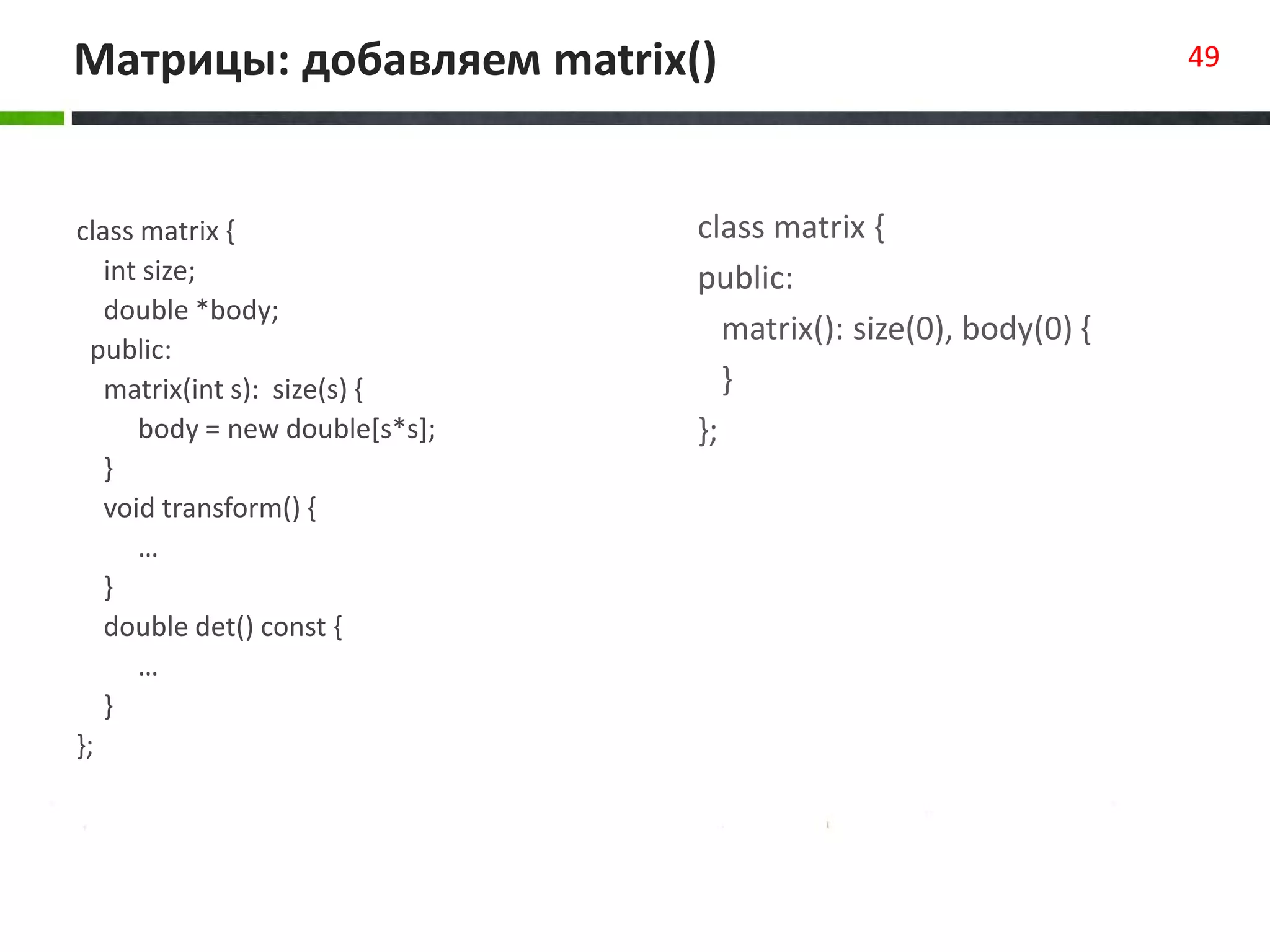 Матрицы: добавляем matrix() 49
class matrix {
int size;
double *body;
public:
matrix(int s): size(s) {
body = new double[s*s];
}
void transform() {
…
}
double det() const {
…
}
};
class matrix {
public:
matrix(): size(0), body(0) {
}
};
 