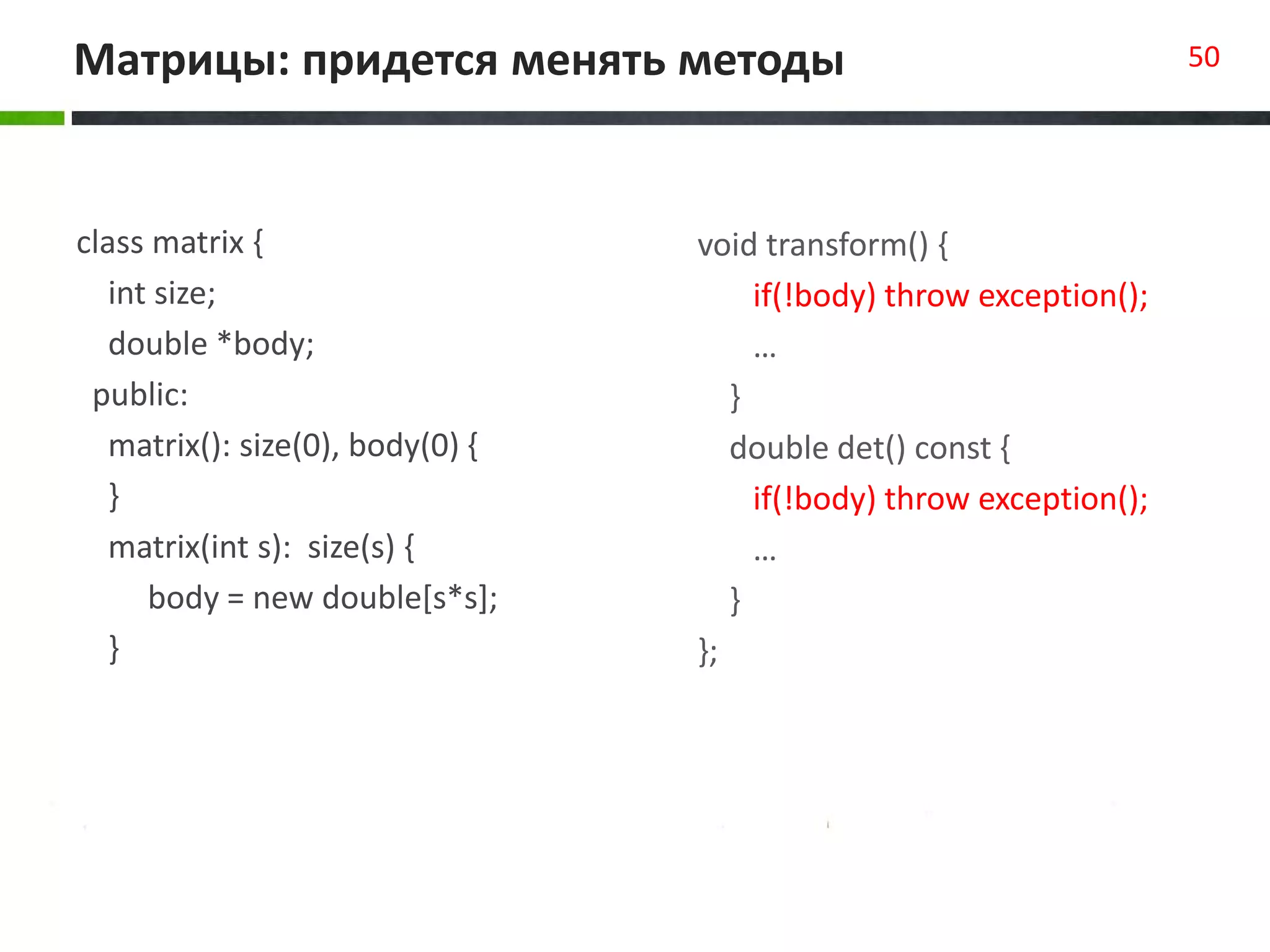 Матрицы: придется менять методы 50
class matrix {
int size;
double *body;
public:
matrix(): size(0), body(0) {
}
matrix(int s): size(s) {
body = new double[s*s];
}
void transform() {
if(!body) throw exception();
…
}
double det() const {
if(!body) throw exception();
…
}
};
 