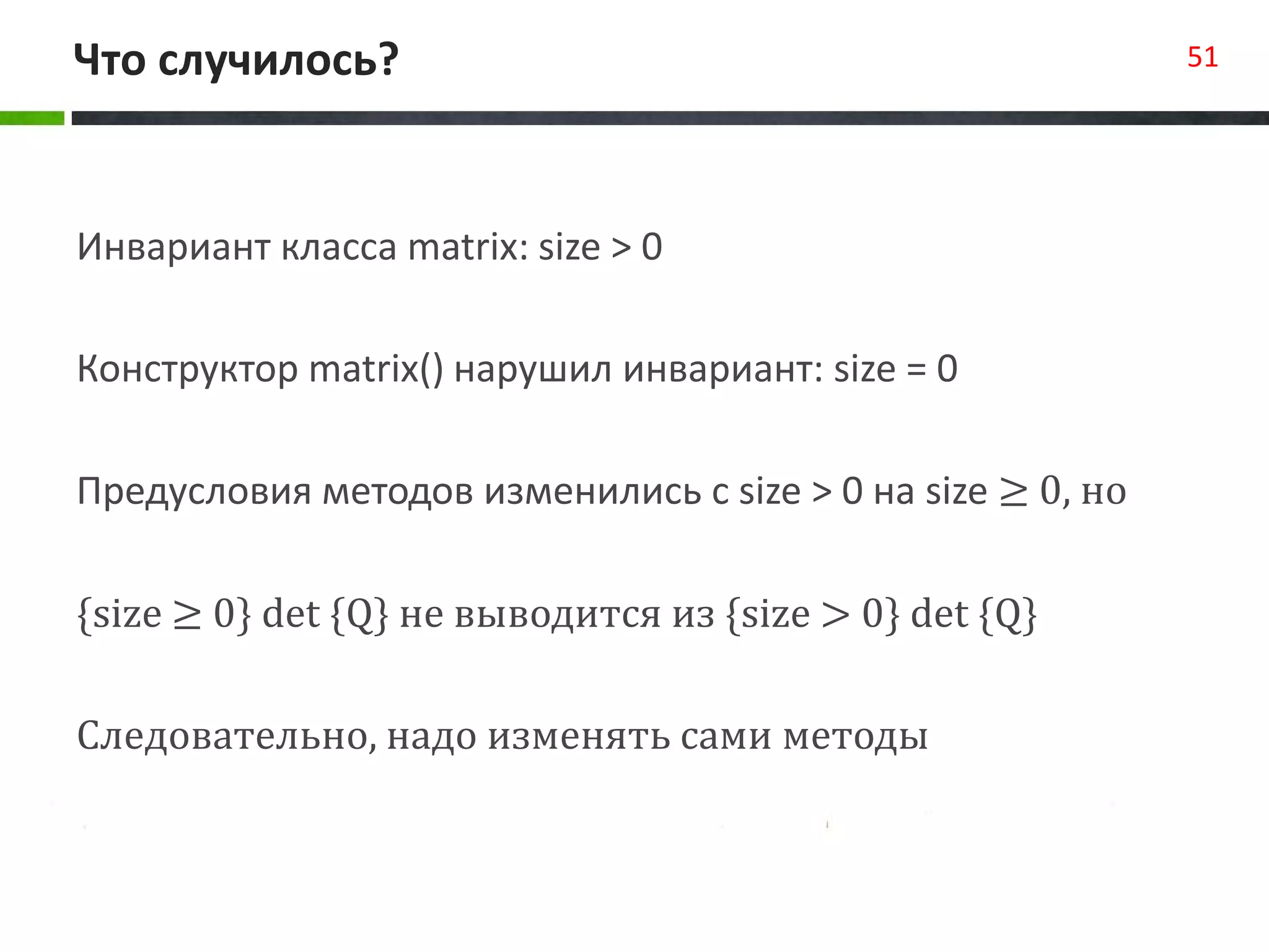 Что случилось? 51
Инвариант класса matrix: size > 0
Конструктор matrix() нарушил инвариант: size = 0
Предусловия методов изменились с size > 0 на size ≥ 0, но
{size ≥ 0} det {Q} не выводится из {size > 0} det {Q}
Следовательно, надо изменять сами методы
 