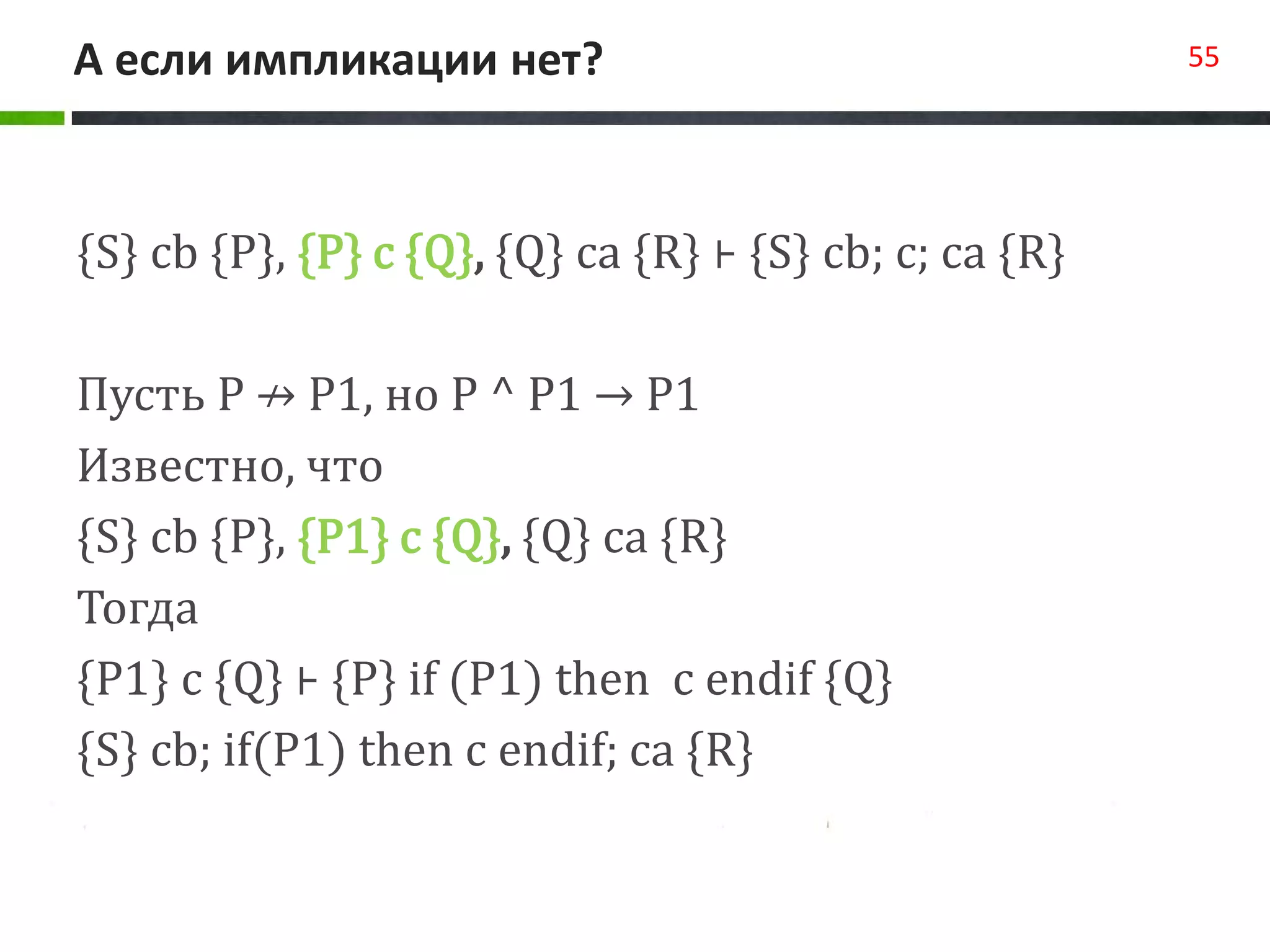 А если импликации нет? 55
{S} cb {P}, {P} c {Q}, {Q} ca {R} ⊦ {S} cb; c; ca {R}
Пусть P ↛ P1, но P ^ P1 → P1
Известно, что
{S} cb {P}, {P1} c {Q}, {Q} ca {R}
Тогда
{P1} c {Q} ⊦ {P} if (P1) then c endif {Q}
{S} cb; if(P1) then c endif; ca {R}
 