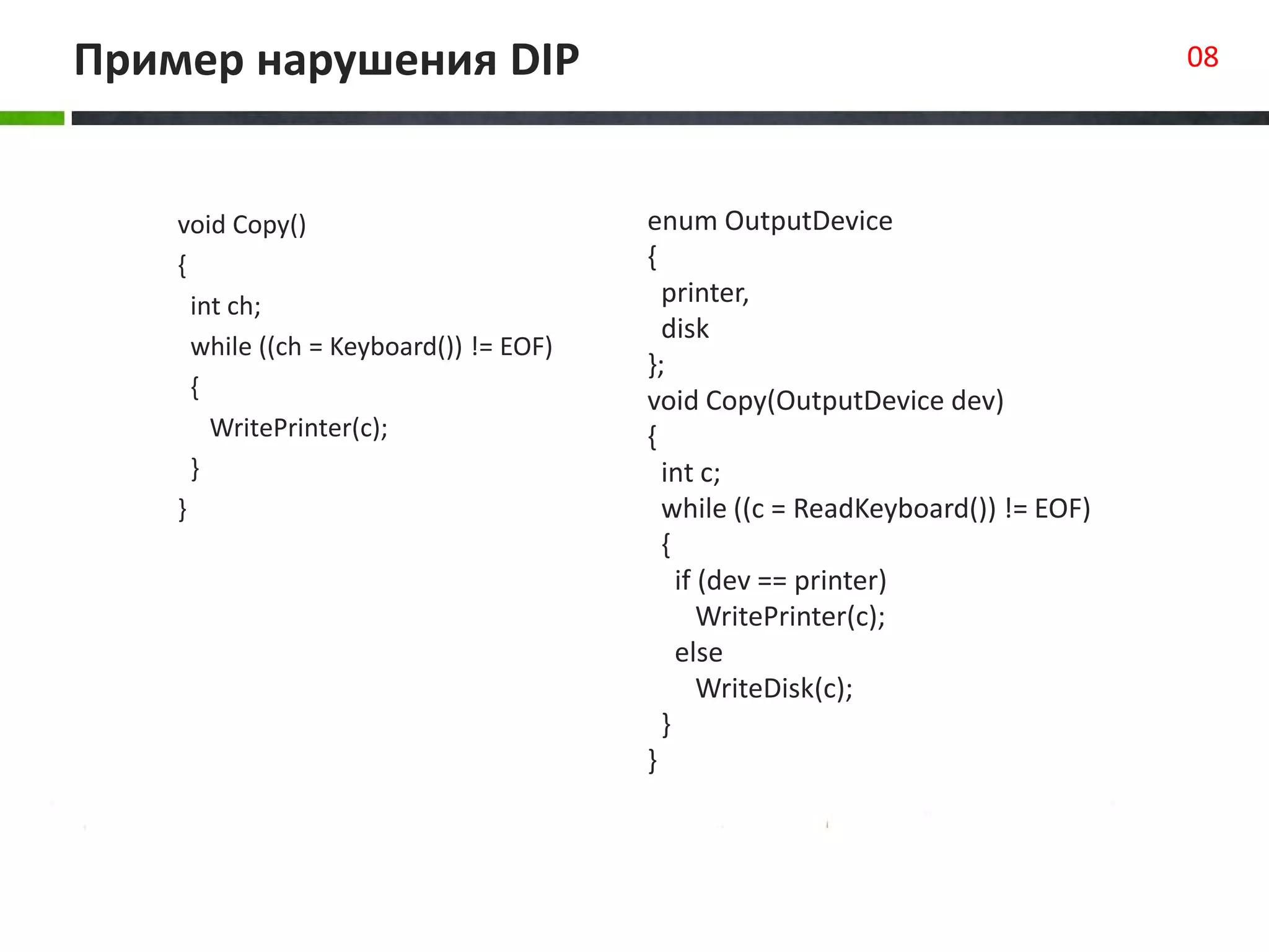 Пример нарушения DIP 08
void Copy()
{
int ch;
while ((ch = Keyboard()) != EOF)
{
WritePrinter(c);
}
}
class Square extends Rectangle
{
public void setHeight(int value)
{
super.setHeight(value);
super.setWidth(value);
}
public void setWidth(int value)
{
super.setHeight(value);
super.setWidth(value);
}
}
enum OutputDevice
{
printer,
disk
};
void Copy(OutputDevice dev)
{
int c;
while ((c = ReadKeyboard()) != EOF)
{
if (dev == printer)
WritePrinter(c);
else
WriteDisk(c);
}
}
 