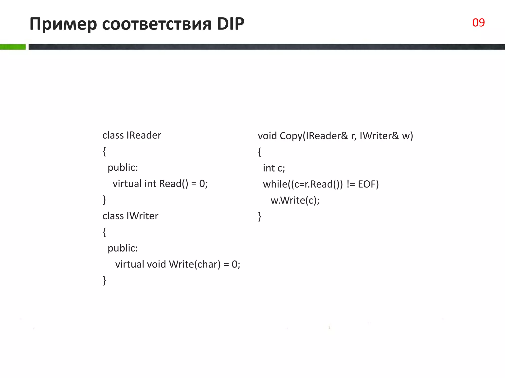 Пример соответствия DIP 09
class IReader
{
public:
virtual int Read() = 0;
}
class IWriter
{
public:
virtual void Write(char) = 0;
}
void Copy(IReader& r, IWriter& w)
{
int c;
while((c=r.Read()) != EOF)
w.Write(c);
}
 
