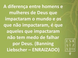 A diferença entre homens e
mulheres de Deus que
impactaram o mundo e os
que não impactaram, é que
aqueles que impactaram
não tem medo de falhar
por Deus. (Banning
Liebscher – ENRAIZADO)
 